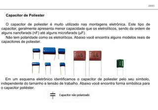 20/83
Capacitor de Poliester
O capacitor de poliester é muito utilizado nas montagens eletrônica. Este tipo de
capacitor, geralmente apresenta menor capacidade que os eletrolíticos, sendo da ordem de
alguns nanofarads (nF) até alguns microfarads (µF).
Não tem polaridade como os eletrolíticos. Abaixo você encontra alguns modelos reais de
capacitores de poliester.
Em um esquema eletrônico identificamos o capacitor de poliester pelo seu símbolo,
independente do tamanho e tensão de trabalho. Abaixo você encontra forma simbólica para
o capacitor poliéster.
 