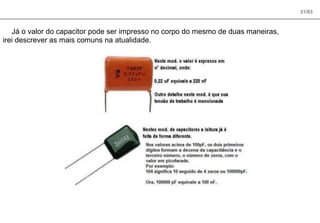 21/83
Já o valor do capacitor pode ser impresso no corpo do mesmo de duas maneiras,
irei descrever as mais comuns na atualidade.
 