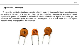 22/83
Capacitores Cerâmicos
O capacitor cerâmico também é muito utilizado nas montagens eletrônica, principalmente
em circuitos osciladores e de RF. Este tipo de capacitor, geralmente apresenta menor
capacidade que os de poliester e eletrolíticos, sendo da ordem de alguns picofarads (pF) até
centenas de nanofarads (nF). Também não possui polaridade. Abaixo você encontra alguns
modelos reais de capacitores de cerâmica.
 