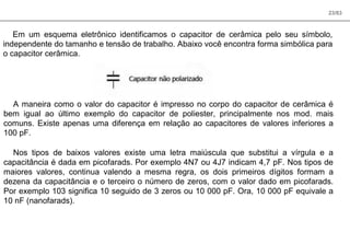 23/83
Em um esquema eletrônico identificamos o capacitor de cerâmica pelo seu símbolo,
independente do tamanho e tensão de trabalho. Abaixo você encontra forma simbólica para
o capacitor cerâmica.
A maneira como o valor do capacitor é impresso no corpo do capacitor de cerâmica é
bem igual ao último exemplo do capacitor de poliester, principalmente nos mod. mais
comuns. Existe apenas uma diferença em relação ao capacitores de valores inferiores a
100 pF.
Nos tipos de baixos valores existe uma letra maiúscula que substitui a vírgula e a
capacitância é dada em picofarads. Por exemplo 4N7 ou 4J7 indicam 4,7 pF. Nos tipos de
maiores valores, continua valendo a mesma regra, os dois primeiros dígitos formam a
dezena da capacitância e o terceiro o número de zeros, com o valor dado em picofarads.
Por exemplo 103 significa 10 seguido de 3 zeros ou 10 000 pF. Ora, 10 000 pF equivale a
10 nF (nanofarads).
 