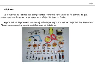 25/83
Indutores
Os indutores ou bobinas são componentes formados por espiras de fio esmaltado que
podem ser enroladas em uma forma sem núcleo de ferro ou ferrite.
Alguns indutores possuem núcleos ajustáveis para que sua indutância possa ser modificada.
Abaixo você encontra alguns modelos reais de indutores.
 