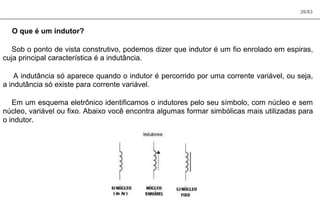 26/83
O que é um indutor?
Sob o ponto de vista construtivo, podemos dizer que indutor é um fio enrolado em espiras,
cuja principal característica é a indutância.
A indutância só aparece quando o indutor é percorrido por uma corrente variável, ou seja,
a indutância só existe para corrente variável.
Em um esquema eletrônico identificamos o indutores pelo seu símbolo, com núcleo e sem
núcleo, variável ou fixo. Abaixo você encontra algumas formar simbólicas mais utilizadas para
o indutor.
 
