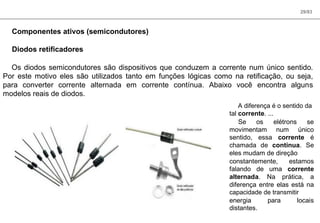 29/83
Componentes ativos (semicondutores)
Diodos retificadores
Os diodos semicondutores são dispositivos que conduzem a corrente num único sentido.
Por este motivo eles são utilizados tanto em funções lógicas como na retificação, ou seja,
para converter corrente alternada em corrente contínua. Abaixo você encontra alguns
modelos reais de diodos.
A diferença é o sentido da
tal corrente. ...
Se os elétrons se
movimentam num único
sentido, essa corrente é
chamada de contínua. Se
eles mudam de direção
constantemente, estamos
falando de uma corrente
alternada. Na prática, a
diferença entre elas está na
capacidade de transmitir
energia para locais
distantes.
 