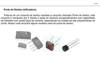 32/83
Ponte de Diodos retificadores
Trata-se de um conjunto de diodos montado e conjunto chamado Ponte de diodos, este
conjunto é composto por 4 diodos e pode ter diversos encapsulamentos com capacidade
de trabalhar com ampla faixa de corrente, dependendo do modelo de das características da
ponte. Abaixo você encontra alguns modelos reais de ponte de diodos.
 