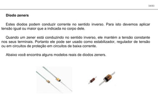34/83
Diodo zeners
Estes diodos podem conduzir corrente no sentido inverso. Para isto devemos aplicar
tensão igual ou maior que a indicada no corpo dele.
Quando um zener está conduzindo no sentido inverso, ele mantém a tensão constante
nos seus terminais. Portanto ele pode ser usado como estabilizador, regulador de tensão
ou em circuitos de proteção em circuitos de baixa corrente.
Abaixo você encontra alguns modelos reais de diodos zeners.
 