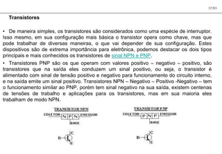 37/83
Transistores
• De maneira simples, os transistores são considerados como uma espécie de interruptor.
Isso mesmo, em sua configuração mais básica o transistor opera como chave, mas que
pode trabalhar de diversas maneiras, o que vai depender de sua configuração. Estes
dispositivos são de extrema importância para eletrônica, podemos destacar os dois tipos
principais e mais conhecidos os transistores de sinal NPN e PNP.
• Transistores PNP são os que operam com valores positivo – negativo – positivo, são
transistores que na saída eles conduzem um sinal positivo, ou seja, o transistor é
alimentado com sinal de tensão positivo e negativo para funcionamento do circuito interno,
e na saída emite um sinal positivo. Transistores NPN – Negativo – Positivo -Negativo – tem
o funcionamento similar ao PNP, porém tem sinal negativo na sua saída, existem centenas
de tensões de trabalho e aplicações para os transistores, mas em sua maioria eles
trabalham de modo NPN.
 