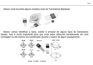 38/83
Abaixo você encontra alguns modelos reais de Transistores Bipolares.
Abaixo vamos identificar a base, coletor e emissor de alguns tipos de transistores
bipolar. Isso é muito importante para que você saiba utiliza-los corretamente em uma
montagem ou até mesmo em substituição durante o reparo de algum equipamento.
 