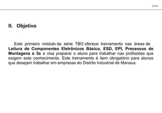 04/83
II. Objetivo
Este primeiro módulo da série TBO oferece treinamento nas áreas de
Leitura de Componentes Eletrônicos Básico, ESD, EPI, Processos de
Montagens e 5s e visa preparar o aluno para trabalhar nas profissões que
exigem este conhecimento. Este treinamento é item obrigatório para alunos
que desejam trabalhar em empresas do Distrito Industrial de Manaus.
 