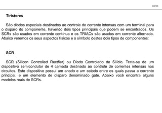 40/83
Tiristores
São diodos especiais destinados ao controle de corrente intensas com um terminal para
o disparo do componente, havendo dois tipos principais que podem se encontrados. Os
SCRs são usados em corrente contínua e os TRIACs são usados em corrente alternada.
Abaixo veremos os seus aspectos físicos e o símbolo destes dois tipos de componentes:
SCR
SCR (Silicon Controlled Rectfier) ou Diodo Controlado de Silício. Trata-se de um
dispositivo semicondutor de 4 camada destinado ao controle de correntes intensas nos
circuitos. Este dispositivo possui um anodo e um catodo entre os quais passa a corrente
principal, e um elemento de disparo denominado gate. Abaixo você encontra alguns
modelos reais de SCRs.
 