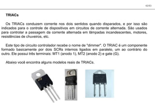 42/83
TRIACs
Os TRIACs conduzem corrente nos dois sentidos quando disparados, e por isso são
indicados para o controle de dispositivos em circuitos de corrente alternada. São usados
para controlar a passagem da corrente alternada em lâmpadas incandescentes, motores,
resistências de chuveiros, etc.
Este tipo de circuito controlador recebe o nome de "dimmer". O TRIAC é um componente
formado basicamente por dois SCRs internos ligados em paralelo, um ao contrário do
outro. Ele possui três terminais: MT1 (anodo 1), MT2 (anodo 2) e gate (G).
Abaixo você encontra alguns modelos reais de TRIACs.
 