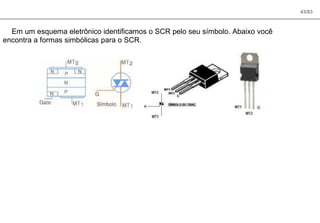 43/83
Em um esquema eletrônico identificamos o SCR pelo seu símbolo. Abaixo você
encontra a formas simbólicas para o SCR.
 