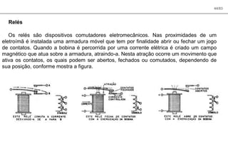 44/83
Relés
Os relés são dispositivos comutadores eletromecânicos. Nas proximidades de um
eletroímã é instalada uma armadura móvel que tem por finalidade abrir ou fechar um jogo
de contatos. Quando a bobina é percorrida por uma corrente elétrica é criado um campo
magnético que atua sobre a armadura, atraindo-a. Nesta atração ocorre um movimento que
ativa os contatos, os quais podem ser abertos, fechados ou comutados, dependendo de
sua posição, conforme mostra a figura.
 