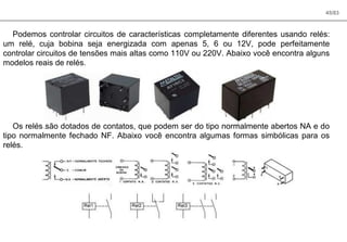 45/83
Podemos controlar circuitos de características completamente diferentes usando relés:
um relé, cuja bobina seja energizada com apenas 5, 6 ou 12V, pode perfeitamente
controlar circuitos de tensões mais altas como 110V ou 220V. Abaixo você encontra alguns
modelos reais de relés.
Os relés são dotados de contatos, que podem ser do tipo normalmente abertos NA e do
tipo normalmente fechado NF. Abaixo você encontra algumas formas simbólicas para os
relés.
 