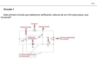 46/83
Circuito 1
Este primeiro circuito que estaremos verificando, trata-se de um mini pisca pisca, que
funciona!!!
 