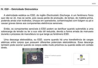 48/83
IV. ESD – Eletricidade Eletrostática
A eletricidade estática ou ESD, do inglês Electrostatic Discharge, é um fenômeno físico
que não se vê, mas se sente, pois causa perda de produção, de tempo, de matéria-prima,
podendo ainda criar incêndios, choque em operadores, contaminações com fuligem ou pó e
causar graves danos aos componentes eletrônicos sensíveis.
Então, os componentes sensíveis à ESD podem se danificar quando submetido a uma
sobrecarga de tensão ou ter a sua vida útil reduzida, devido a forma errada de manuseio
durante o processo de manufatura no que tange ao fenômeno ESD.
Uma descarga eletrostática, ou ESD, ocorre quando há uma transferência de cargas
elétricas entre corpos que possuem diferentes potenciais eletrostáticos. Essa descarga
também pode ocorrer quando os corpos estão muito próximos ou quando estão em contato
direto.
 