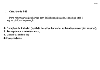 49/83
• Controle de ESD
Para minimizar os problemas com eletricidade estática, podemos citar 4
regras básicas de proteção:
1. Estações de trabalho (local de trabalho, bancada, ambiente e prevenção pessoal);
2. Transporte e armazenamento;
3. Ensaios periódicos;
4. Fornecedores.
 