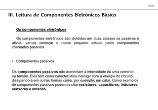 05/83
III. Leitura de Componentes Eletrônicos Básico
Os componentes eletrônicos
Os componentes eletrônicos são divididos em duas classes os passivos e
ativos, vamos começar o nosso pequeno estudo pelos componentes
chamados passivos.
• Componentes passivos
Os componentes passivos não aumentam a intensidade de uma corrente
ou tensão. Eles têm como característica interagir com a energia do circuito,
dissipando-a em outras formas como, por exemplo, em calor. Como exemplos
de componentes passivos podemos citar resistores, capacitores, indutores,
sensores e antenas.
 