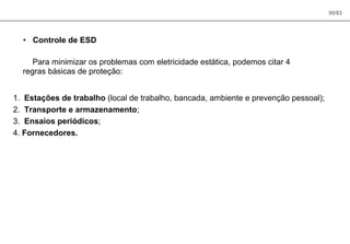 50/83
• Controle de ESD
Para minimizar os problemas com eletricidade estática, podemos citar 4
regras básicas de proteção:
1. Estações de trabalho (local de trabalho, bancada, ambiente e prevenção pessoal);
2. Transporte e armazenamento;
3. Ensaios periódicos;
4. Fornecedores.
 
