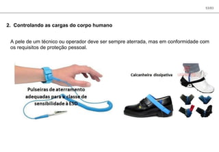 53/83
2. Controlando as cargas do corpo humano
A pele de um técnico ou operador deve ser sempre aterrada, mas em conformidade com
os requisitos de proteção pessoal.
 