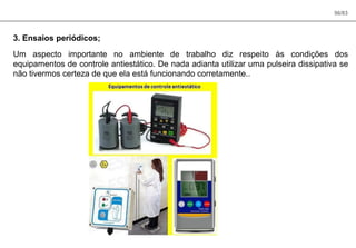 56/83
3. Ensaios periódicos;
Um aspecto importante no ambiente de trabalho diz respeito às condições dos
equipamentos de controle antiestático. De nada adianta utilizar uma pulseira dissipativa se
não tivermos certeza de que ela está funcionando corretamente..
 