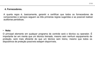 57/83
4. Fornecedores.
A quarta regra é, basicamente, garantir e certificar que todos os fornecedores de
componentes e serviços seguem as três primeiras regras sugeridas e se possível realizar
auditorias periódicas.
• Nota:
O principal elemento em qualquer programa de controle será o técnico ou operador. É
importante ter em mente que um técnico treinado, mesmo sem nenhum equipamento de
proteção, será mais eficiente do que um técnico sem treino, mesmo que todos os
dispositivos de proteção possíveis estejam disponíveis.
 