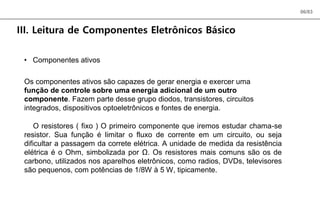 06/83
III. Leitura de Componentes Eletrônicos Básico
• Componentes ativos
Os componentes ativos são capazes de gerar energia e exercer uma
função de controle sobre uma energia adicional de um outro
componente. Fazem parte desse grupo diodos, transistores, circuitos
integrados, dispositivos optoeletrônicos e fontes de energia.
O resistores ( fixo ) O primeiro componente que iremos estudar chama-se
resistor. Sua função é limitar o fluxo de corrente em um circuito, ou seja
dificultar a passagem da correte elétrica. A unidade de medida da resistência
elétrica é o Ohm, simbolizada por Ω. Os resistores mais comuns são os de
carbono, utilizados nos aparelhos eletrônicos, como radios, DVDs, televisores
são pequenos, com potências de 1/8W à 5 W, tipicamente.
 