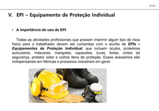67/83
V. EPI – Equipamento de Proteção Individual
• A importância do uso de EPI
Todas as atividades profissionais que possam imprimir algum tipo de risco
físico para o trabalhador devem ser cumpridas com o auxílio de EPIs –
Equipamentos de Proteção Individual, que incluem óculos, protetores
auriculares, máscaras, mangotes, capacetes, luvas, botas, cintos de
segurança, protetor solar e outros itens de proteção. Esses acessórios são
indispensáveis em fábricas e processos industriais em geral.
 