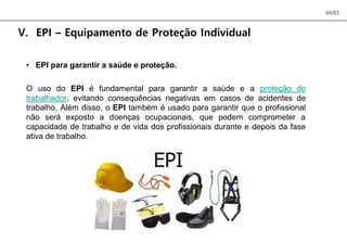 68/83
V. EPI – Equipamento de Proteção Individual
• EPI para garantir a saúde e proteção.
O uso do EPI é fundamental para garantir a saúde e a proteção do
trabalhador, evitando consequências negativas em casos de acidentes de
trabalho. Além disso, o EPI também é usado para garantir que o profissional
não será exposto a doenças ocupacionais, que podem comprometer a
capacidade de trabalho e de vida dos profissionais durante e depois da fase
ativa de trabalho.
 