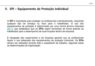 69/83
V. EPI – Equipamento de Proteção Individual
O EPI é importante para proteger os profissionais individualmente, reduzindo
qualquer tipo de ameaça ou risco para o trabalhador. O uso dos
equipamentos de proteção é determinado por uma norma técnica chamada
NR 6, que estabelece que os EPIs sejam fornecidos de forma gratuita ao
trabalhador para o desempenho de suas funções dentro da empresa.
É obrigação dos supervisores e da empresa garantir que os profissionais
façam o uso adequado dos equipamentos de proteção individual. Os EPIs
devem ser utilizados durante todo o expediente de trabalho, seguindo todas
as determinações da organização.
 