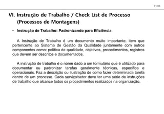 71/83
VI. Instrução de Trabalho / Check List de Processo
(Processos de Montagens)
• Instrução de Trabalho: Padronizando para Eficiência
A Instrução de Trabalho é um documento muito importante, item que
pertencente ao Sistema de Gestão da Qualidade juntamente com outros
componentes como: política de qualidade, objetivos, procedimentos, registros
que devem ser descritos e documentados.
A instrução de trabalho é o nome dado a um formulário que é utilizado para
documentar ou padronizar tarefas geralmente técnicas, especifica e
operacionais. Faz a descrição ou ilustração de como fazer determinada tarefa
dentro de um processo. Cada serviço/setor deve ter uma série de instruções
de trabalho que alcance todos os procedimentos realizados na organização.
 