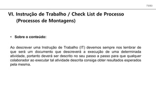 73/83
VI. Instrução de Trabalho / Check List de Processo
(Processos de Montagens)
• Sobre o conteúdo:
Ao descrever uma Instrução de Trabalho (IT) devemos sempre nos lembrar de
que será um documento que descreverá a execução de uma determinada
atividade, portanto deverá ser descrito no seu passo a passo para que qualquer
colaborador ao executar tal atividade descrita consiga obter resultados esperados
pela mesma.
 