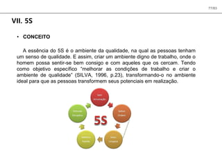 77/83
VII. 5S
• CONCEITO
A essência do 5S é o ambiente da qualidade, na qual as pessoas tenham
um senso de qualidade. E assim, criar um ambiente digno de trabalho, onde o
homem possa sentir-se bem consigo e com aqueles que os cercam. Tendo
como objetivo específico “melhorar as condições de trabalho e criar o
ambiente de qualidade” (SILVA, 1996, p.23), transformando-o no ambiente
ideal para que as pessoas transformem seus potenciais em realização.
 