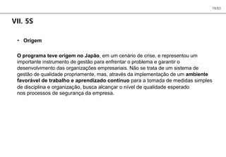 78/83
VII. 5S
• Origem
O programa teve origem no Japão, em um cenário de crise, e representou um
importante instrumento de gestão para enfrentar o problema e garantir o
desenvolvimento das organizações empresariais. Não se trata de um sistema de
gestão de qualidade propriamente, mas, através da implementação de um ambiente
favorável de trabalho e aprendizado contínuo para a tomada de medidas simples
de disciplina e organização, busca alcançar o nível de qualidade esperado
nos processos de segurança da empresa.
 