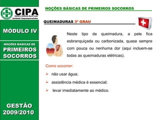 CIPA   Editora Gráficos Burti Ltda.  Unidade Itaquaquecetuba  GESTÃO 2009/2010  MÓDULO IV  QUEIMADURAS  3º GRAU Neste tipo de queimadura, a pele fica esbranquiçada ou carbonizada, quase sempre com pouca ou nenhuma dor (aqui incluem-se todas as queimaduras elétricas). Como socorrer: não usar água; assistência médica é essencial; levar imediatamente ao médico. NOÇÕES BÁSICAS DE PRIMEIROS SOCORROS NOÇÕES BÁSICAS DE   PRIMEIROSSOCORROS 