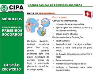 CIPA   Editora Gráficos Burti Ltda.  Unidade Itaquaquecetuba  GESTÃO 2009/2010  MÓDULO IV  TIPOS DE  FERIMENTOS Contusão (beliscão, batidas), hematoma (local fica roxo), perfuro cortante (ferimento com faca prego, mordedura de animais, armas de fogo) e escoriação (ferimento superficial, só atinge a pele). Como socorrer: Contusões e Hematomas. repouso da parte contundida; aplicar gelo até melhorar a dor e o inchaço se estabilize; elevar a parte atingida. Perfuro cortantes e Escoriações. lavar as mãos; lavar o ferimento com água e sabão; secar o local com gase ou pano limpo; se houver sangramento comprimir o local; fazer um curativo; manter o curativo limpo e seco; proteger o ferimento para evitar contaminação. NOÇÕES BÁSICAS DE PRIMEIROS SOCORROS NOÇÕES BÁSICAS DE   PRIMEIROSSOCORROS 