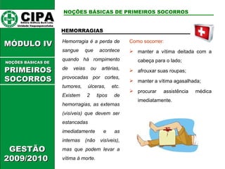 CIPA   Editora Gráficos Burti Ltda.  Unidade Itaquaquecetuba  GESTÃO 2009/2010  MÓDULO IV  HEMORRAGIAS Hemorragia é a perda de sangue que acontece quando há rompimento de veias ou artérias, provocadas por cortes, tumores, úlceras, etc. Existem 2 tipos de hemorragias, as externas (visíveis) que devem ser estancadas imediatamente e as internas (não visíveis), mas que podem levar a vítima à morte. Como socorrer: manter a vítima deitada com a cabeça para o lado; afrouxar suas roupas; manter a vítima agasalhada; procurar assistência médica imediatamente. NOÇÕES BÁSICAS DE PRIMEIROS SOCORROS NOÇÕES BÁSICAS DE   PRIMEIROSSOCORROS 