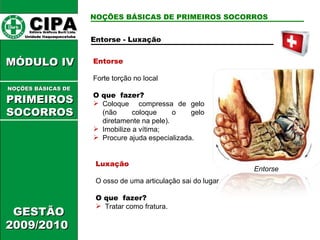 Entorse Forte torção no local O que  fazer? Coloque  compressa de gelo (não coloque o gelo diretamente na pele). Imobilize a vítima; Procure ajuda especializada. Luxação O osso de uma articulação sai do lugar O que  fazer? Tratar como fratura. Entorse CIPA   Editora Gráficos Burti Ltda.  Unidade Itaquaquecetuba  GESTÃO 2009/2010  MÓDULO IV  NOÇÕES BÁSICAS DE   PRIMEIROSSOCORROS NOÇÕES BÁSICAS DE PRIMEIROS SOCORROS Entorse - Luxação 