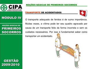 CIPA   Editora Gráficos Burti Ltda.  Unidade Itaquaquecetuba  GESTÃO 2009/2010  MÓDULO IV  TRANSPORTE  DE ACIDENTADOS O transporte adequado de feridos é de suma importância. Muitas vezes, a vítima pode ter seu quadro agravado por causa de um transporte feito de forma incorreta e sem os cuidados necessários. Por isso é fundamental saber como transportar um acidentado. NOÇÕES BÁSICAS DE PRIMEIROS SOCORROS NOÇÕES BÁSICAS DE   PRIMEIROSSOCORROS 