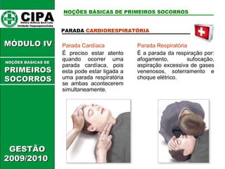 CIPA   Editora Gráficos Burti Ltda.  Unidade Itaquaquecetuba  GESTÃO 2009/2010  MÓDULO IV  PARADA  CARDIORESPIRATÓRIA Parada Cardíaca É preciso estar atento quando ocorrer uma parada cardíaca, pois esta pode estar ligada a uma parada respiratória se ambas acontecerem simultaneamente. Parada Respiratória É a parada da respiração por: afogamento, sufocação, aspiração excessiva de gases venenosos, soterramento e choque elétrico. NOÇÕES BÁSICAS DE PRIMEIROS SOCORROS NOÇÕES BÁSICAS DE   PRIMEIROSSOCORROS 