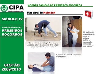CIPA   Editora Gráficos Burti Ltda.  Unidade Itaquaquecetuba  GESTÃO 2009/2010  MÓDULO IV  NOÇÕES BÁSICAS DE PRIMEIROS SOCORROS NOÇÕES BÁSICAS DE   PRIMEIROSSOCORROS Manobra de  Heimlich  “ Se  a  vítima da obstrução for a própria pessoa a fazer  a  manobra, deve utilizar-se do  espaldar de uma cadeira. “ “ Se a vítima for excessivamente obesa ou gestante, realizar as compressões no meio do osso esterno.”  “ Manobra de Heimlich em vítimas inconscientes.”  
