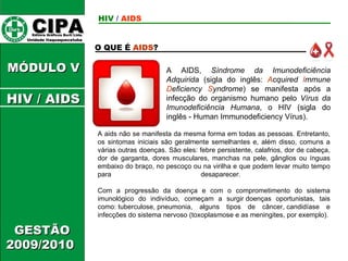 CIPA   Editora Gráficos Burti Ltda.  Unidade Itaquaquecetuba  GESTÃO 2009/2010  MÓDULO V O QUE É  AIDS ? HIV  /   AIDS HIV / AIDS A AIDS,  Síndrome da Imunodeficiência Adquirida  (sigla do inglês:  A cquired  I mmune  D eficiency  S yndrome ) se manifesta após a infecção do organismo humano pelo  Vírus da Imunodeficiência Humana , o HIV (sigla do inglês - Human Immunodeficiency Vírus).   A aids não se manifesta da mesma forma em todas as pessoas. Entretanto, os sintomas iniciais são geralmente semelhantes e, além disso, comuns a várias outras doenças. São eles: febre persistente, calafrios, dor de cabeça, dor de garganta, dores musculares, manchas na pele, gânglios ou ínguas embaixo do braço, no pescoço ou na virilha e que podem levar muito tempo para desaparecer.  Com a progressão da doença e com o comprometimento do sistema imunológico do indivíduo, começam a surgir doenças oportunistas, tais como: tuberculose, pneumonia, alguns tipos de câncer, candidíase e infecções do sistema nervoso (toxoplasmose e as meningites, por exemplo). 