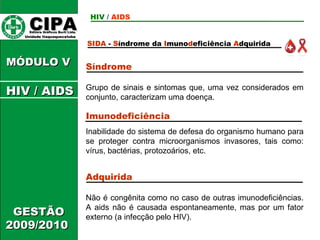 CIPA   Editora Gráficos Burti Ltda.  Unidade Itaquaquecetuba  GESTÃO 2009/2010  MÓDULO V  SIDA   -  S índrome da  I muno d eficiência  A dquirida HIV  /   AIDS HIV / AIDS Síndrome   Grupo de sinais e sintomas que, uma vez considerados em conjunto, caracterizam uma doença.  Imunodeficiência   Inabilidade do sistema de defesa do organismo humano para se proteger contra microorganismos invasores, tais como: vírus, bactérias, protozoários, etc.  Adquirida  Não é congênita como no caso de outras imunodeficiências. A aids não é causada espontaneamente, mas por um fator externo (a infecção pelo HIV). 