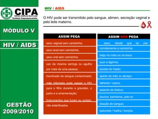 CIPA   Editora Gráficos Burti Ltda.  Unidade Itaquaquecetuba  GESTÃO 2009/2010  MÓDULO V  ASSIM PEGA ASSIM  NÃO  PEGA sexo vaginal sem camisinha; sexo anal sem camisinha; sexo oral sem camisinha; uso da mesma seringa ou agulha por mais de uma pessoa; transfusão de sangue contaminado;  mãe infectada pode passar o HIV para o filho durante a gravidez, o parto e a amamentação; Instrumentos que furam ou cortam, não esterilizados.  sexo, desde que se use corretamente a camisinha;  beijo no rosto ou na boca;  suor e lágrima;  picada de inseto;  aperto de mão ou abraço;  talheres / copos;  assento de ônibus;  piscina, banheiros, pelo ar;  doação de sangue;  sabonete / toalha / lençóis.  O HIV pode ser transmitido pelo sangue, sêmen, secreção vaginal e pelo leite materno. HIV  /   AIDS HIV / AIDS 