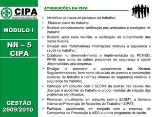 CIPA   Editora Gráficos Burti Ltda.  Unidade Itaquaquecetuba  GESTÃO 2009/2010  MÓDULO I  ATRIBUIÇÕES DA CIPA   Identificar os riscos do processo de trabalho; Elaborar plano de trabalho; Realizar periodicamente verificação nos ambientes e condições de trabalho;  Realizar após cada reunião, a verificação do cumprimento das metas fixadas; Divulgar aos trabalhadores informações relativas à segurança e saúde no trabalho; Colaborar no desenvolvimento e implementação do PCMSO, PPRA bem como de outros programas de segurança e saúde desenvolvidos pela empresa; Divulgar e promover o cumprimento das Normas Regulamentadoras, bem como cláusulas de acordos e convenções coletivas de trabalho e normas internas de segurança relativas à segurança no trabalho; Participar em conjunto com o SESMT da análise das causas das doenças e acidentes do trabalho e propor medidas de solução dos problemas identificados; Promover, anualmente, em conjunto com o SESMT, a Semana Interna de Prevenção de Acidentes do Trabalho - SIPAT; Participar, anualmente, em conjunto com a empresa, de Campanhas de Prevenção à AIDS e outros programas de saúde. NR – 5 CIPA 