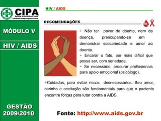 CIPA   Editora Gráficos Burti Ltda.  Unidade Itaquaquecetuba  GESTÃO 2009/2010  MÓDULO V  RECOMENDAÇÕES Não ter  pavor do doente, nem da doença, preocupando-se em  demonstrar solidariedade e amor ao doente. Encarar o fato, por mais difícil que possa ser, com seriedade. Se necessário, procurar profissionais para apoio emocional (psicólogo). Fonte:  http://www.aids.gov.br Cuidados, para evitar riscos  desnecessários. Seu amor, carinho e aceitação são fundamentais para que o paciente encontre forças para lutar contra a AIDS. HIV  /   AIDS HIV / AIDS 