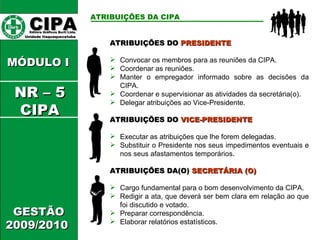CIPA   Editora Gráficos Burti Ltda.  Unidade Itaquaquecetuba  GESTÃO 2009/2010  MÓDULO I  ATRIBUIÇÕES DA CIPA   ATRIBUIÇÕES DO  PRESIDENTE Convocar os membros para as reuniões da CIPA. Coordenar as reuniões. Manter o empregador informado sobre as decisões da CIPA. Coordenar e supervisionar as atividades da secretária(o). Delegar atribuições ao Vice-Presidente. ATRIBUIÇÕES DO  VICE-PRESIDENTE Executar as atribuições que lhe forem delegadas. Substituir o Presidente nos seus impedimentos eventuais e nos seus afastamentos temporários. ATRIBUIÇÕES DA(O)  SECRETÁRIA (O) Cargo fundamental para o bom desenvolvimento da CIPA. Redigir a ata, que deverá ser bem clara em relação ao que foi discutido e votado. Preparar correspondência. Elaborar relatórios estatísticos. NR – 5 CIPA 