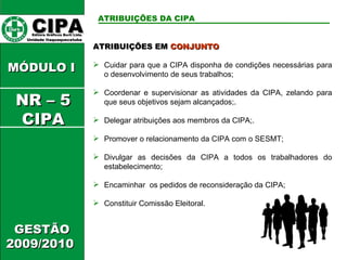 ATRIBUIÇÕES EM  CONJUNTO Cuidar para que a CIPA disponha de condições necessárias para o desenvolvimento de seus trabalhos; Coordenar e supervisionar as atividades da CIPA, zelando para que seus objetivos sejam alcançados;. Delegar atribuições aos membros da CIPA;. Promover o relacionamento da CIPA com o SESMT; Divulgar as decisões da CIPA a todos os trabalhadores do estabelecimento; Encaminhar  os pedidos de reconsideração da CIPA; Constituir Comissão Eleitoral. CIPA   Editora Gráficos Burti Ltda.  Unidade Itaquaquecetuba  GESTÃO 2009/2010  MÓDULO I  ATRIBUIÇÕES DA CIPA   NR – 5 CIPA 