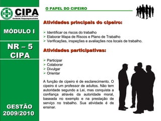 Atividades principais do cipeiro: Identificar os riscos do trabalho  Elaborar Mapa de Riscos e Plano de Trabalho Verificações, inspeções e avaliações nos locais de trabalho. Atividades participativas: Participar Colaborar Divulgar Orientar CIPA   Editora Gráficos Burti Ltda.  Unidade Itaquaquecetuba  GESTÃO 2009/2010  MÓDULO I  O PAPEL DO CIPEIRO   A função de cipeiro é de esclarecimento. O cipeiro é um professor de adultos. Não tem autoridade segundo a Lei, mas conquista a confiança através da autoridade moral, baseada no exemplo e na prestação de serviço no trabalho. Sua atividade é de ensinar. NR – 5 CIPA 