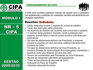 CIPA   Editora Gráficos Burti Ltda.  Unidade Itaquaquecetuba  GESTÃO 2009/2010  MÓDULO I  FUNCIONAMENTO DA CIPA   Reuniões  Ordinárias Serão realizadas durante o expediente normal de trabalho. Terão atas assinadas pelos presentes. Na ausência de titulares nas reuniões será convocado o suplente. O membro titular perderá o mandato, sendo substituído pelo suplente, quando faltar a mais de quatro reuniões ordinárias sem justificativas. No caso de afastamento definitivo do Presidente, a empresa indicará o substituto em dois dias úteis, preferencialmente entre membros da CIPA. No caso de afastamento definitivo do Vice-Presidente, os membros titulares da representação dos empregados, escolherão o substituto entre seus titulares, em dois dias úteis. A CIPA terá reuniões ordinárias mensais de acordo com o calendário pré-estabelecido e poderão ser realizadas reuniões extraordinárias em situações específicas. Devem ser coordenadas pelo Presidente  ou Vice-Presidente. Deverá ser respeitado calendário pré-estabelecido. Tratar exclusivamente de assuntos da CIPA. Execução do Plano de Trabalho. Utilização adequada do tempo. NR – 5 CIPA 