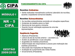CIPA   Editora Gráficos Burti Ltda.  Unidade Itaquaquecetuba  GESTÃO 2009/2010  MÓDULO I  FUNCIONAMENTO DA CIPA   Reuniões  Ordinárias  Serão realizadas mensalmente conforme calendário de reuniões, durante o expediente normal de trabalho. Reuniões  Extraordinárias   As reuniões extraordinárias ocorrerão em situações específicas: Acidentes de trabalho grave ou fatal. Denúncia de risco grave e iminente. Quando houver solicitação expressa de uma das representações. Seqüência Sugerida Abertura (Presidente). Leitura da ata da reunião anterior – secretário (a). Avaliar as pendências e suas soluções. Sugestões de medidas preventivas. Determinação dos responsáveis e prazos para realização das medidas preventivas. Discussão das Inspeções de Segurança. Avaliação do cumprimento das metas fixadas. Encerramento (Presidente) NR – 5 CIPA 